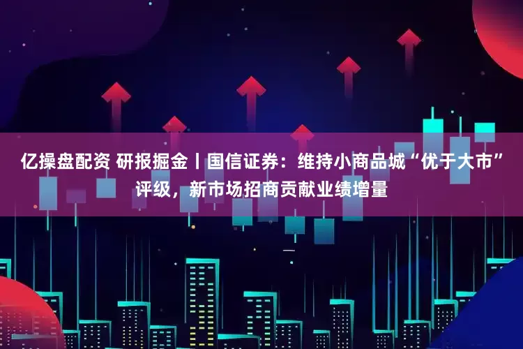 亿操盘配资 研报掘金丨国信证券：维持小商品城“优于大市”评级，新市场招商贡献业绩增量
