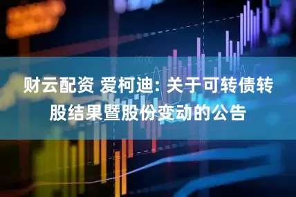 财云配资 爱柯迪: 关于可转债转股结果暨股份变动的公告