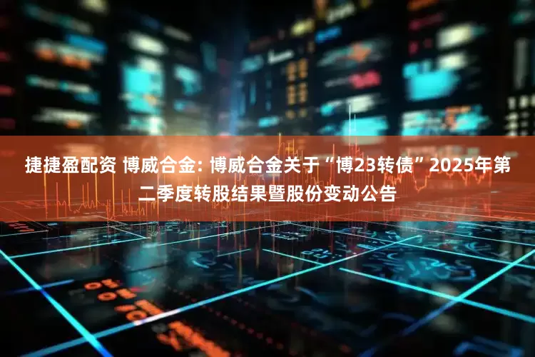 捷捷盈配资 博威合金: 博威合金关于“博23转债”2025年第二季度转股结果暨股份变动公告
