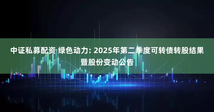 中证私募配资 绿色动力: 2025年第二季度可转债转股结果暨股份变动公告