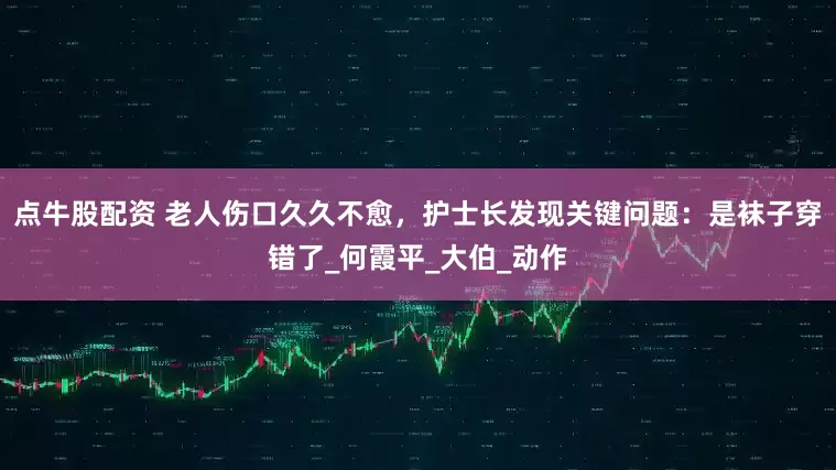 点牛股配资 老人伤口久久不愈，护士长发现关键问题：是袜子穿错了_何霞平_大伯_动作