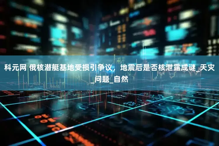 科元网 俄核潜艇基地受损引争议，地震后是否核泄露成谜_天灾_问题_自然