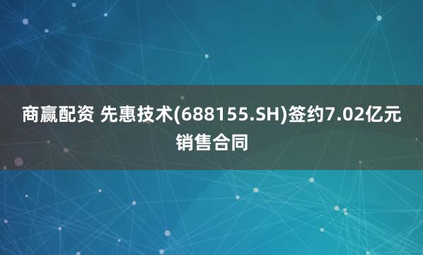 商赢配资 先惠技术(688155.SH)签约7.02亿元销售合同