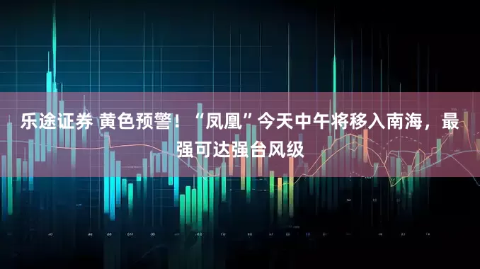 乐途证券 黄色预警！“凤凰”今天中午将移入南海，最强可达强台风级