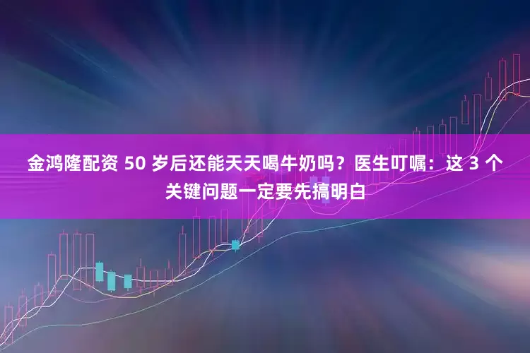 金鸿隆配资 50 岁后还能天天喝牛奶吗？医生叮嘱：这 3 个关键问题一定要先搞明白