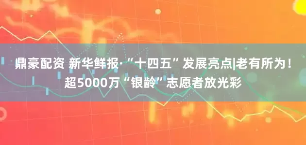 鼎豪配资 新华鲜报·“十四五”发展亮点|老有所为！超5000万“银龄”志愿者放光彩