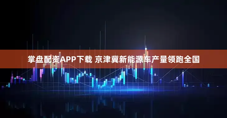 掌盘配资APP下载 京津冀新能源车产量领跑全国
