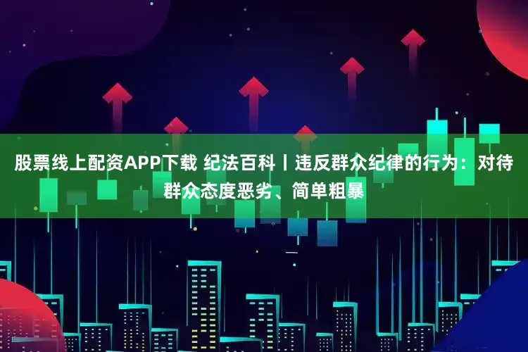 股票线上配资APP下载 纪法百科丨违反群众纪律的行为：对待群众态度恶劣、简单粗暴