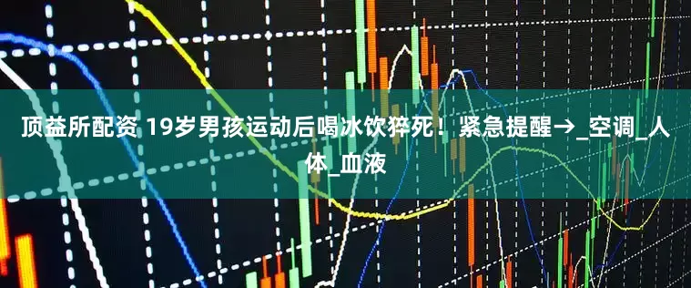 顶益所配资 19岁男孩运动后喝冰饮猝死！紧急提醒→_空调_人体_血液